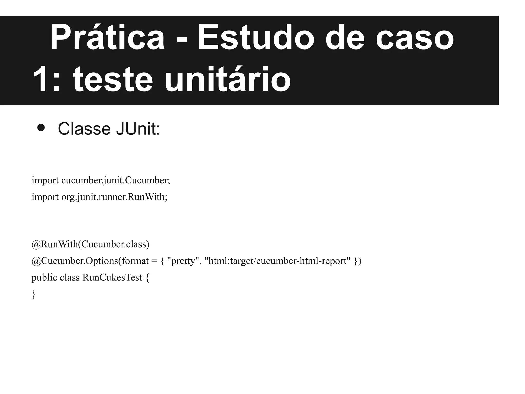 Prática - Estudo de caso
1: teste unitário
 •    Classe JUnit:

import cucumber.junit.Cucumber;
import org.junit.runner.RunWith;



@RunWith(Cucumber.class)
@Cucumber.Options(format = { "pretty", "html:target/cucumber-html-report" })
public class RunCukesTest {
}
 