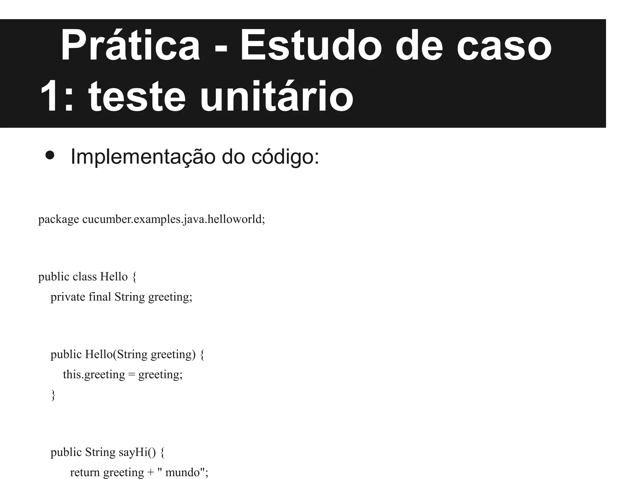 Prática - Estudo de caso
1: teste unitário
 •     Implementação do código:

package cucumber.examples.java.helloworld;



public class Hello {
  private final String greeting;



  public Hello(String greeting) {
      this.greeting = greeting;
  }



  public String sayHi() {
       return greeting + " mundo";
 