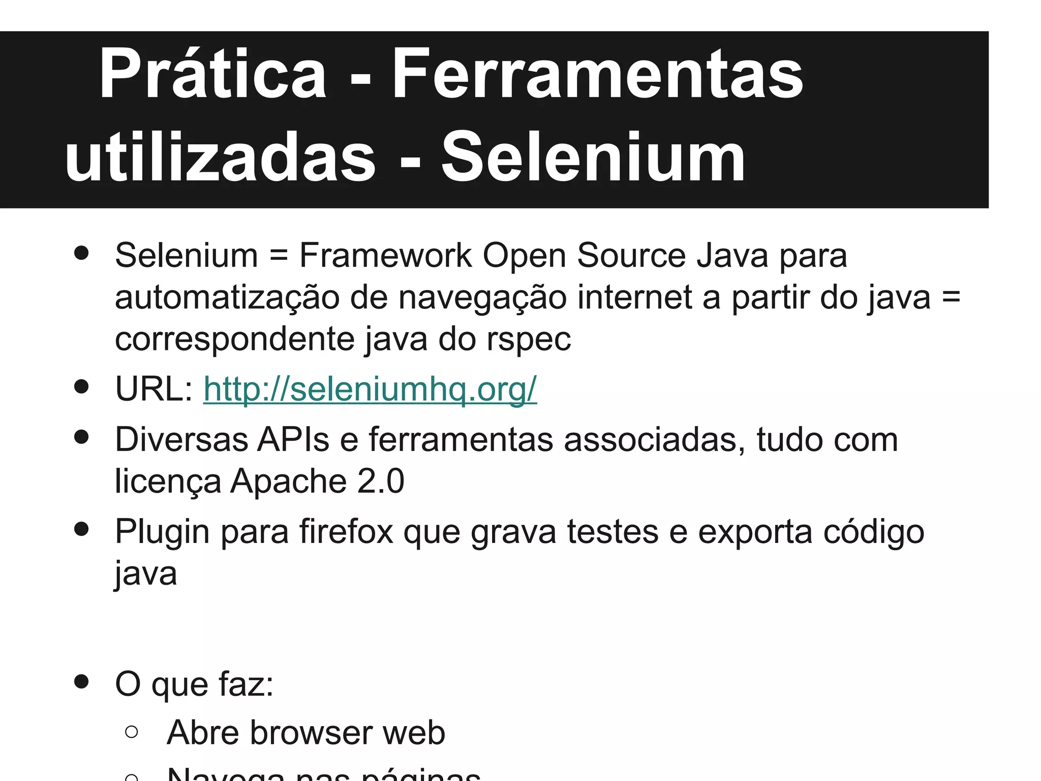 Prática - Ferramentas
utilizadas - Selenium
•   Selenium = Framework Open Source Java para
    automatização de navegação internet a partir do java =
    correspondente java do rspec
•   URL: http://seleniumhq.org/
•   Diversas APIs e ferramentas associadas, tudo com
    licença Apache 2.0
•   Plugin para firefox que grava testes e exporta código
    java


•   O que faz:
    o Abre browser web
 