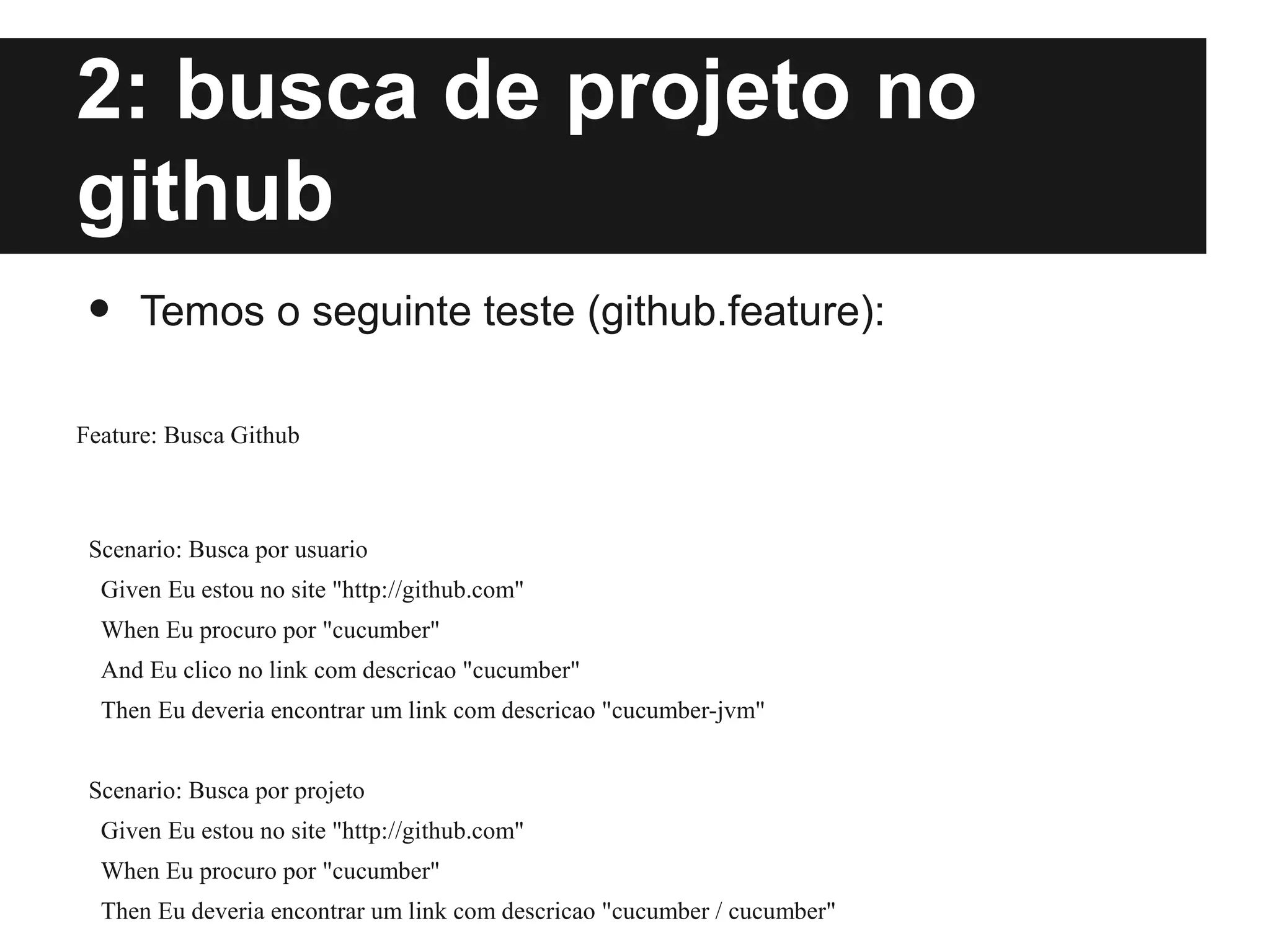 Prática - Estudo de caso
2: busca de projeto no
github
•    Temos o seguinte teste (github.feature):

Feature: Busca Github



 Scenario: Busca por usuario
  Given Eu estou no site "http://github.com"
  When Eu procuro por "cucumber"
  And Eu clico no link com descricao "cucumber"
  Then Eu deveria encontrar um link com descricao "cucumber-jvm"


 Scenario: Busca por projeto
  Given Eu estou no site "http://github.com"
  When Eu procuro por "cucumber"
  Then Eu deveria encontrar um link com descricao "cucumber / cucumber"
 