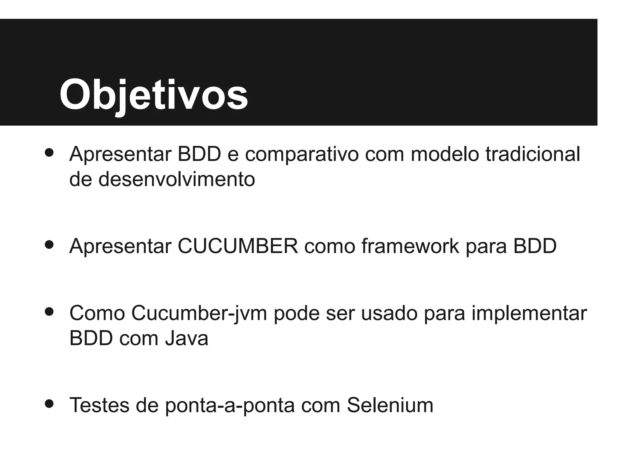 Objetivos
•   Apresentar BDD e comparativo com modelo tradicional
    de desenvolvimento


•   Apresentar CUCUMBER como framework para BDD


•   Como Cucumber-jvm pode ser usado para implementar
    BDD com Java


•   Testes de ponta-a-ponta com Selenium
 