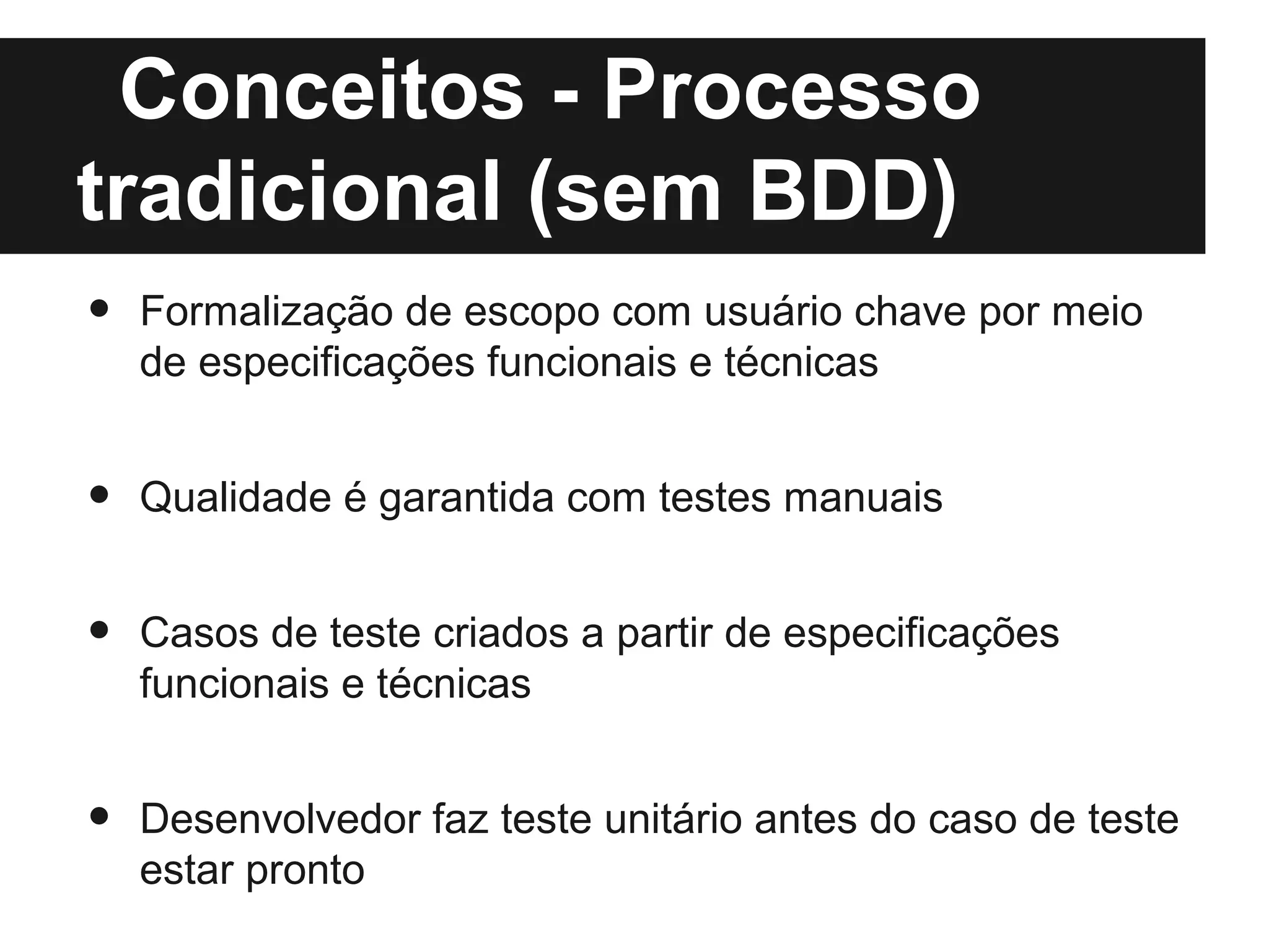 Conceitos - Processo
tradicional (sem BDD)
•   Formalização de escopo com usuário chave por meio
    de especificações funcionais e técnicas


•   Qualidade é garantida com testes manuais


•   Casos de teste criados a partir de especificações
    funcionais e técnicas


•   Desenvolvedor faz teste unitário antes do caso de teste
    estar pronto
 