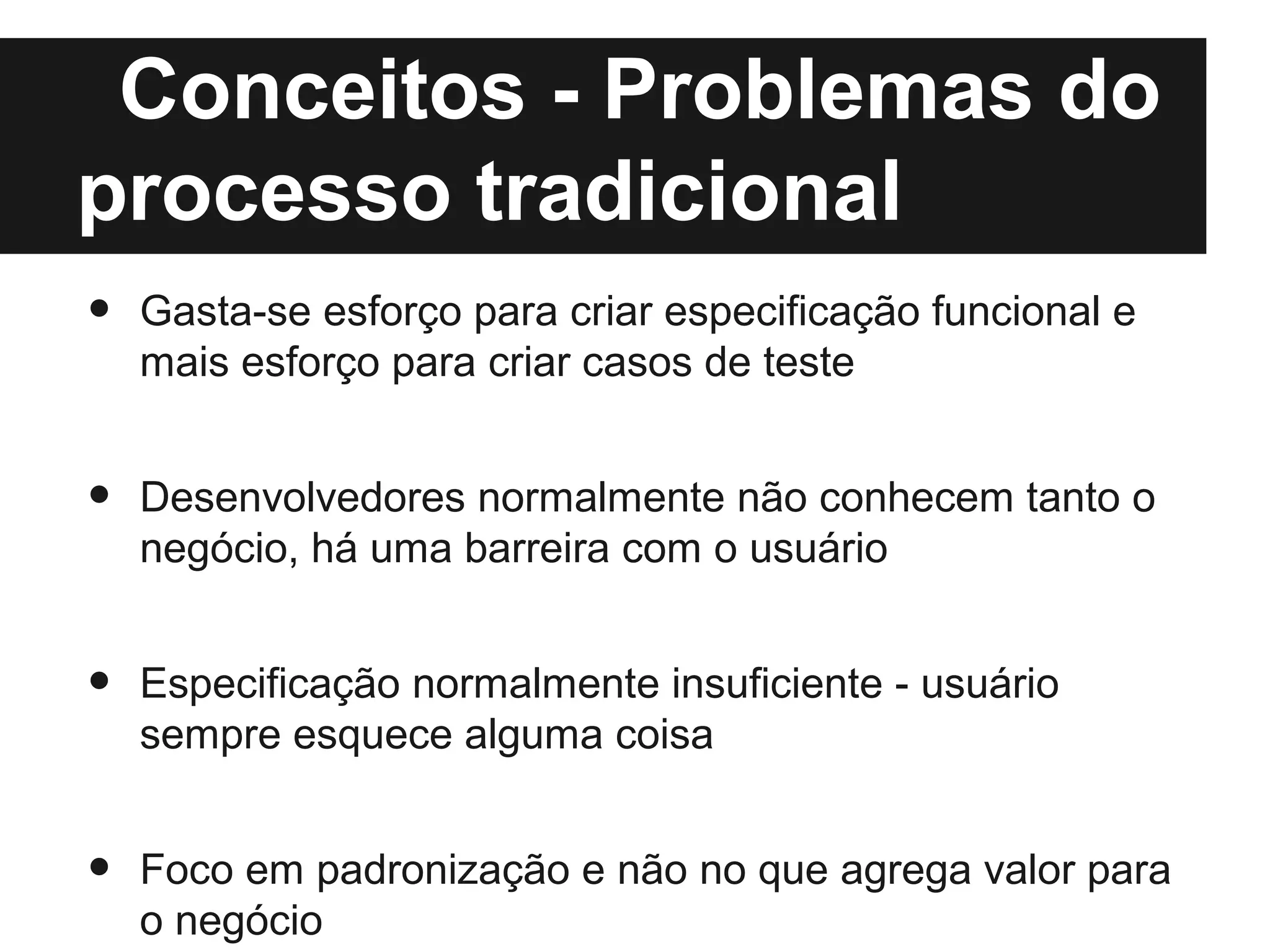 Conceitos - Problemas do
processo tradicional
•   Gasta-se esforço para criar especificação funcional e
    mais esforço para criar casos de teste


•   Desenvolvedores normalmente não conhecem tanto o
    negócio, há uma barreira com o usuário


•   Especificação normalmente insuficiente - usuário
    sempre esquece alguma coisa


•   Foco em padronização e não no que agrega valor para
    o negócio
 