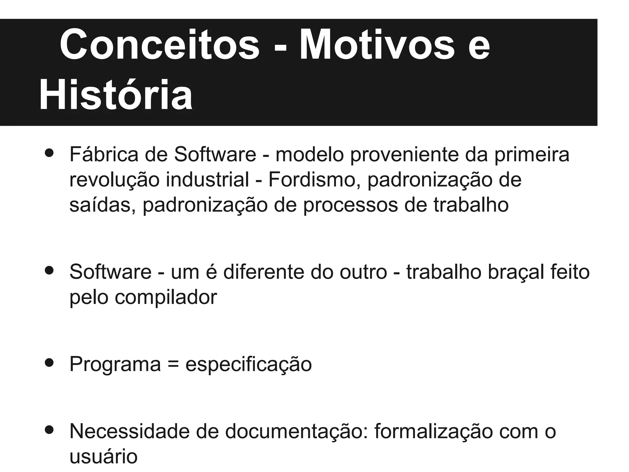 Conceitos - Motivos e
História
•   Fábrica de Software - modelo proveniente da primeira
    revolução industrial - Fordismo, padronização de
    saídas, padronização de processos de trabalho


•   Software - um é diferente do outro - trabalho braçal feito
    pelo compilador


•   Programa = especificação


•   Necessidade de documentação: formalização com o
    usuário
 