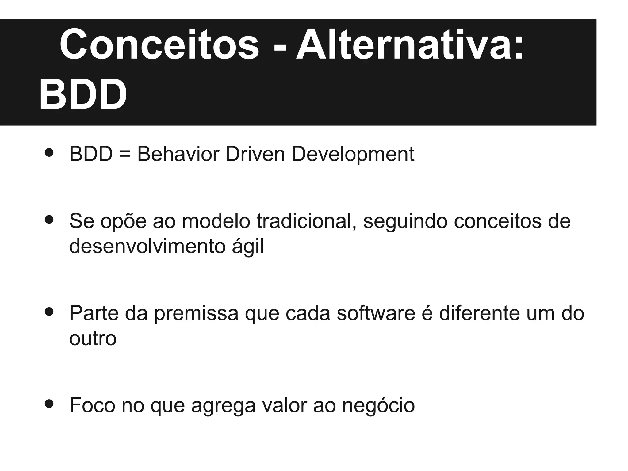 Conceitos - Alternativa:
BDD
•   BDD = Behavior Driven Development


•   Se opõe ao modelo tradicional, seguindo conceitos de
    desenvolvimento ágil


•   Parte da premissa que cada software é diferente um do
    outro


•   Foco no que agrega valor ao negócio
 