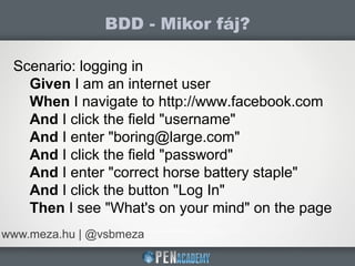 BDD - Mikor fáj?
www.meza.hu | @vsbmeza
Scenario: logging in
Given I am an internet user
When I navigate to http://www.facebook.com
And I click the field "username"
And I enter "boring@large.com"
And I click the field "password"
And I enter "correct horse battery staple"
And I click the button "Log In"
Then I see "What's on your mind" on the page
 