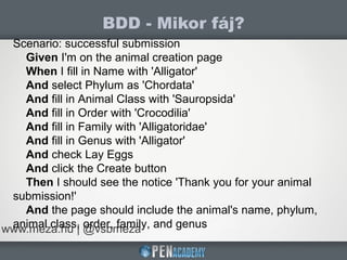 BDD - Mikor fáj?
www.meza.hu | @vsbmeza
Scenario: successful submission
Given I'm on the animal creation page
When I fill in Name with 'Alligator'
And select Phylum as 'Chordata'
And fill in Animal Class with 'Sauropsida'
And fill in Order with 'Crocodilia'
And fill in Family with 'Alligatoridae'
And fill in Genus with 'Alligator'
And check Lay Eggs
And click the Create button
Then I should see the notice 'Thank you for your animal
submission!'
And the page should include the animal's name, phylum,
animal class, order, family, and genus
 