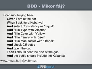 BDD - Mikor fáj?
www.meza.hu | @vsbmeza
Scenario: buying beer
Given I am at the bar
When I ask for a Kobanyai
And select Consistency as 'Liquid'
And fill in Type with 'Alcohol'
And fill in Color with 'Yellow'
And fill in Family with 'Beer'
And fill in Manufactor with 'Dreher'
And check 0.5 bottle
And open the cap
Then I should hear the hiss of the gas
And the bottle should include the Kobanyai
 