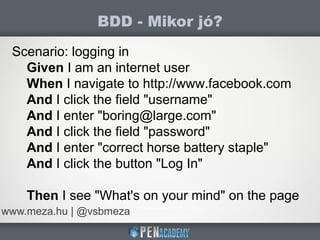 BDD - Mikor jó?
www.meza.hu | @vsbmeza
Scenario: logging in
Given I am an internet user
When I navigate to http://www.facebook.com
And I click the field "username"
And I enter "boring@large.com"
And I click the field "password"
And I enter "correct horse battery staple"
And I click the button "Log In"
Then I see "What's on your mind" on the page
 