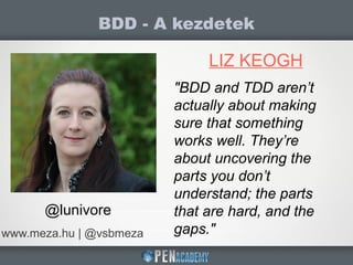 BDD - A kezdetek
www.meza.hu | @vsbmeza
LIZ KEOGH
@lunivore
"BDD and TDD aren’t
actually about making
sure that something
works well. They’re
about uncovering the
parts you don’t
understand; the parts
that are hard, and the
gaps."
 