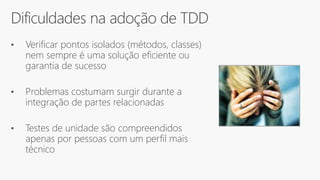 Dificuldades na adoção de TDD
• Verificar pontos isolados (métodos, classes)
nem sempre é uma solução eficiente ou
garantia de sucesso
• Problemas costumam surgir durante a
integração de partes relacionadas
• Testes de unidade são compreendidos
apenas por pessoas com um perfil mais
técnico
 