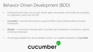 Behavior-Driven Development (BDD)
• Frameworks permitem que as user stories sejam executadas como testes de aceitação
ou regressão a partir de uma IDE
• Cucumber → primeira ferramenta a suportar BDD e base utilizada pelos principais
frameworks
• Gherkin → mecanismo utilizado pelo Cucumber para interpretar uma história; suporte
à internacionalização
• As principais plataformas da atualidade contam com opções baseadas no Cucumber
 