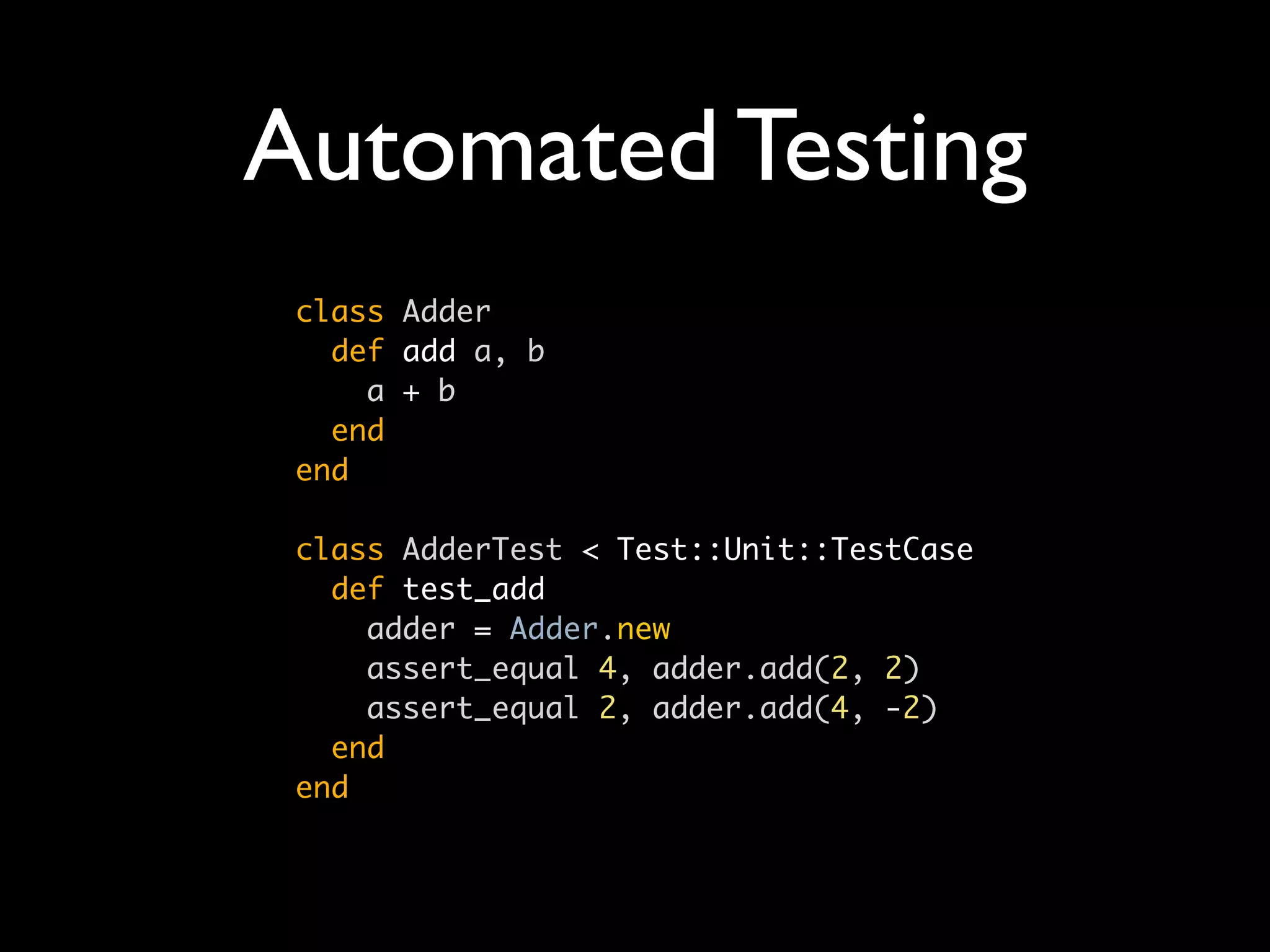 Automated Testing
 class Adder
   def add a, b
     a + b
   end
 end

 class AdderTest < Test::Unit::TestCase
   def test_add
     adder = Adder.new
     assert_equal 4, adder.add(2, 2)
     assert_equal 2, adder.add(4, -2)
   end
 end
 
