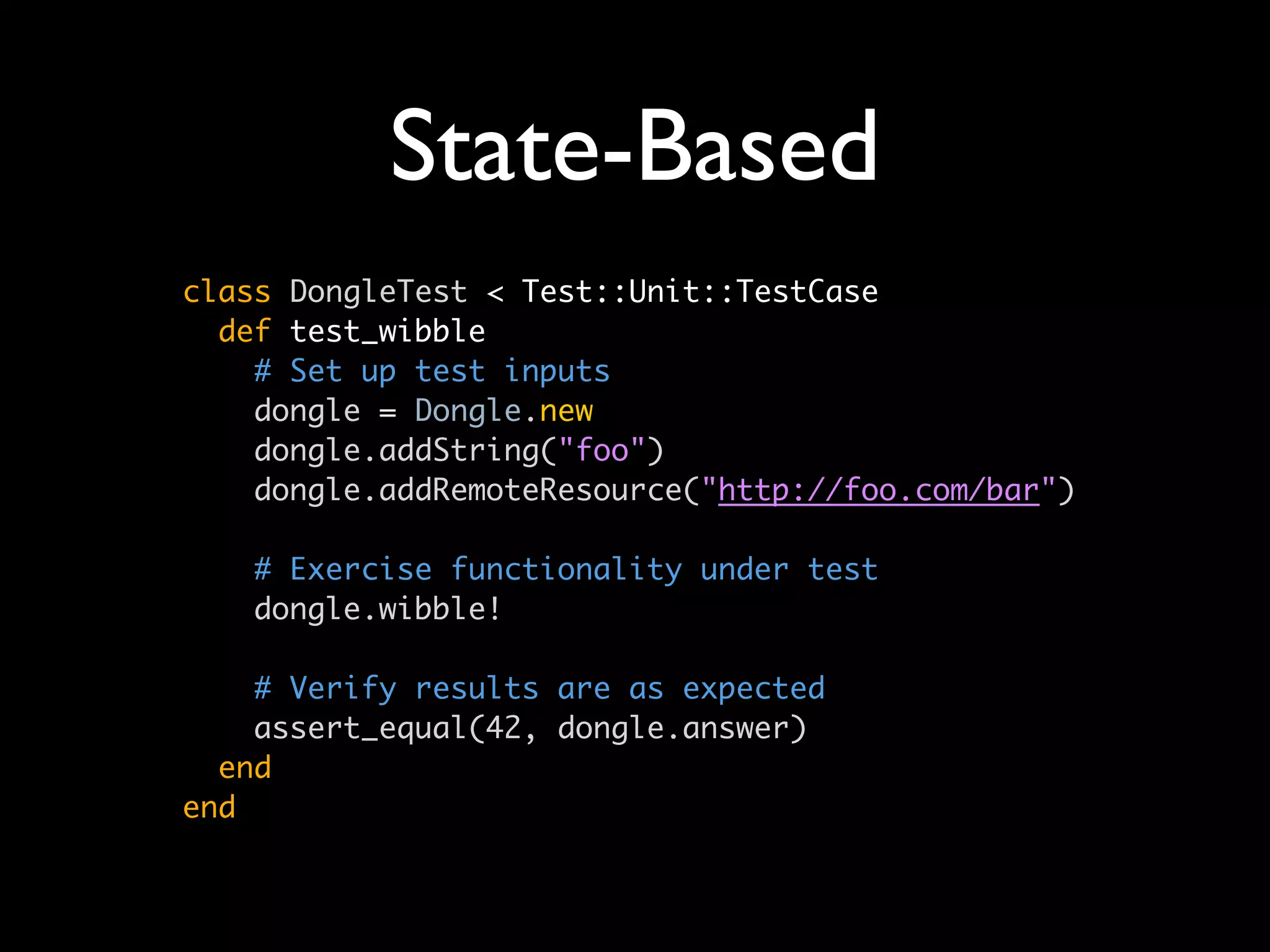 State-Based
class DongleTest < Test::Unit::TestCase
  def test_wibble
    # Set up test inputs
    dongle = Dongle.new
    dongle.addString("foo")
    dongle.addRemoteResource("http://foo.com/bar")

   # Exercise functionality under test
   dongle.wibble!

    # Verify results are as expected
    assert_equal(42, dongle.answer)
  end
end
 