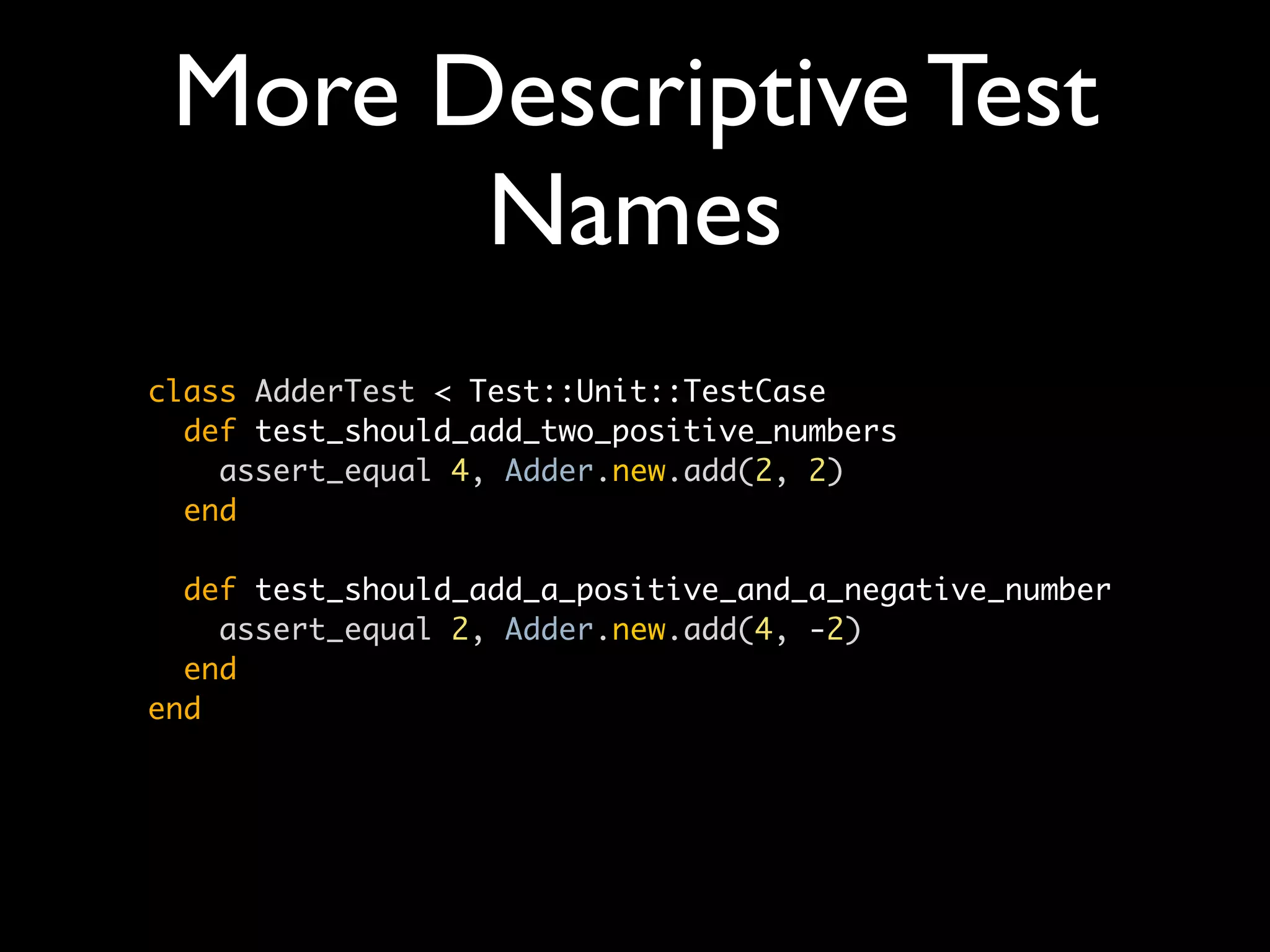 More Descriptive Test
       Names
class AdderTest < Test::Unit::TestCase
  def test_should_add_two_positive_numbers
    assert_equal 4, Adder.new.add(2, 2)
  end

  def test_should_add_a_positive_and_a_negative_number
    assert_equal 2, Adder.new.add(4, -2)
  end
end
 
