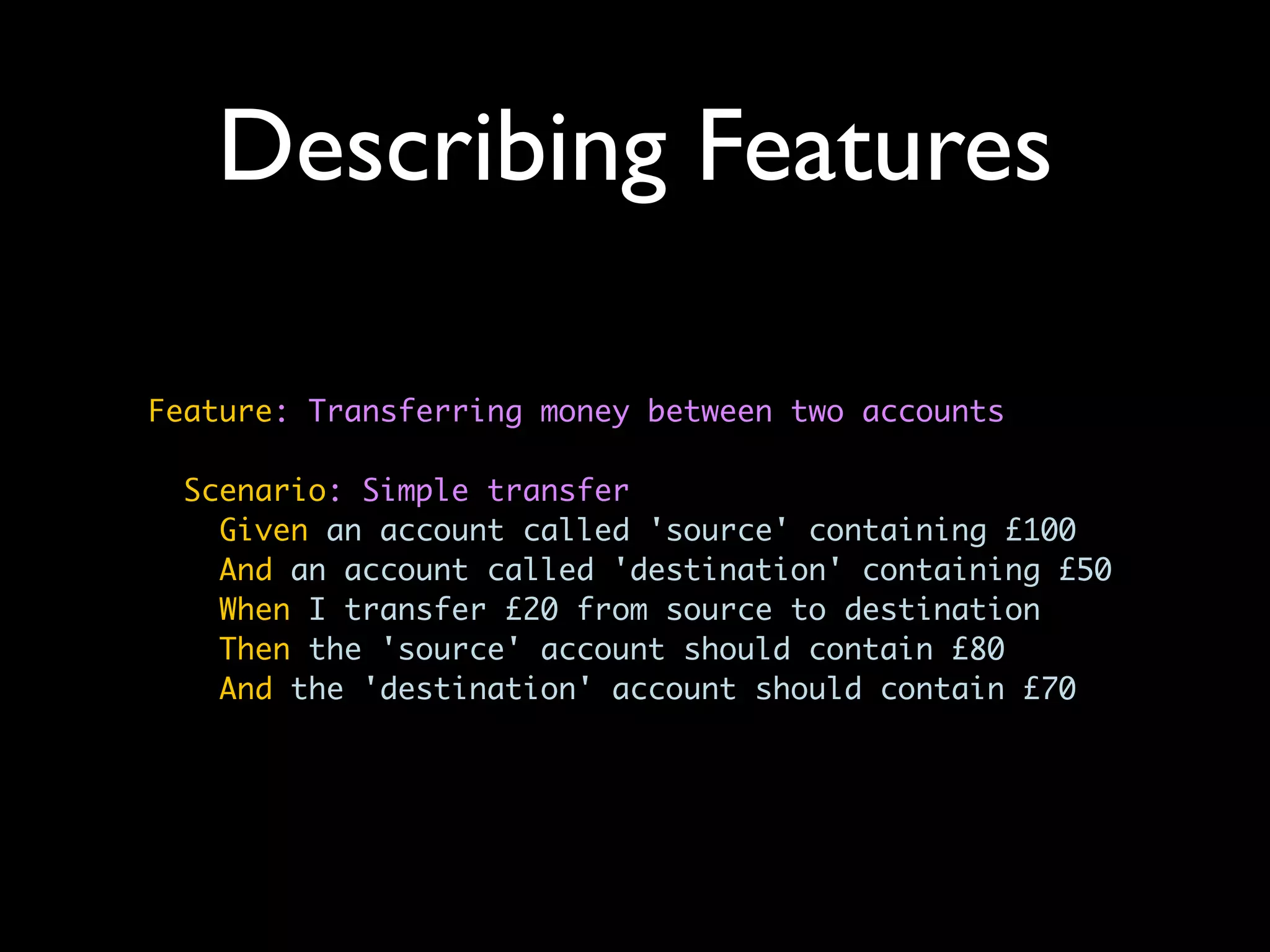 Describing Features

Feature: Transferring money between two accounts

  Scenario: Simple transfer
    Given an account called 'source' containing £100
    And an account called 'destination' containing £50
    When I transfer £20 from source to destination
    Then the 'source' account should contain £80
    And the 'destination' account should contain £70
 