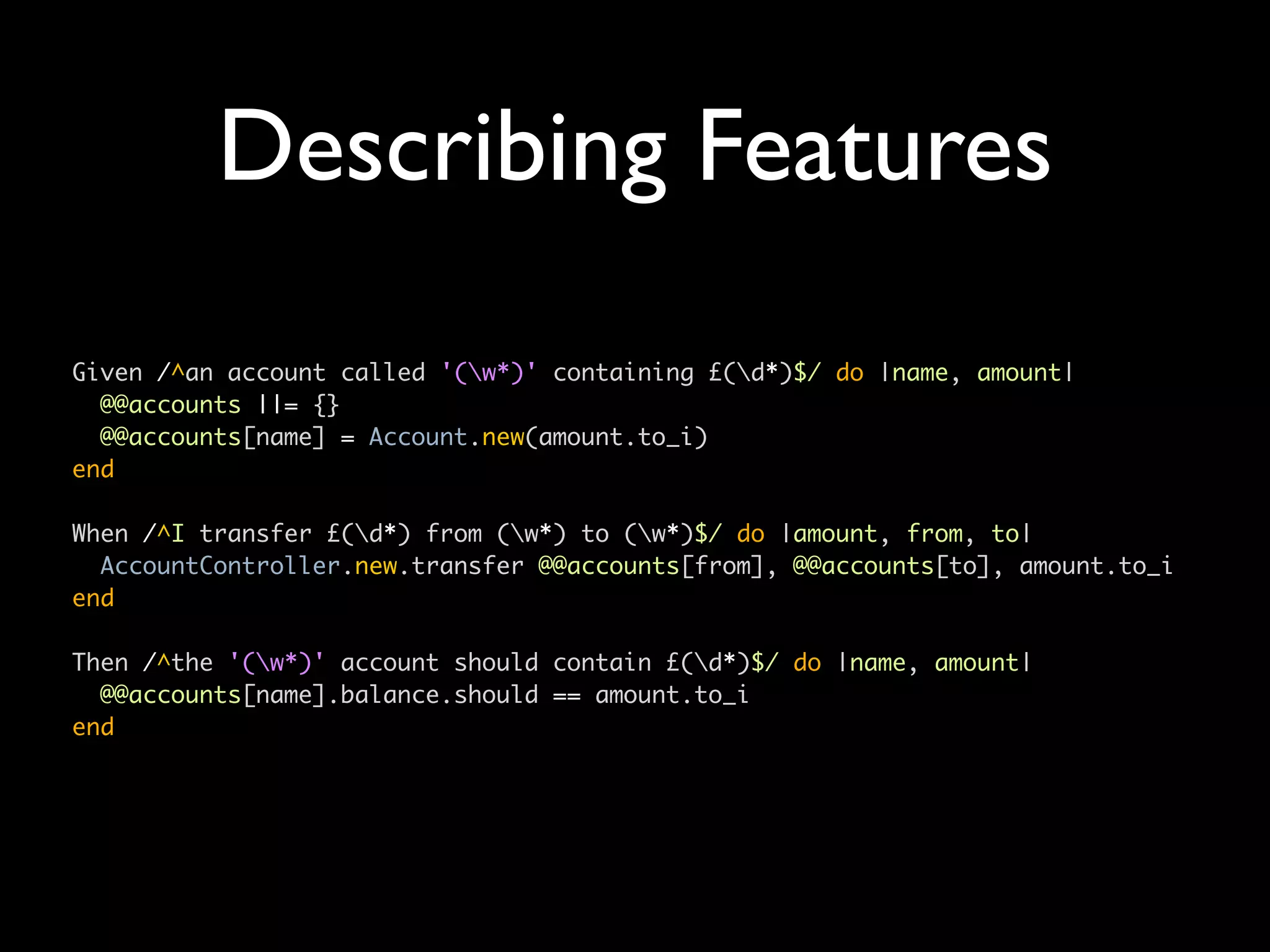 Describing Features
Given /^an account called '(w*)' containing £(d*)$/ do |name, amount|
  @@accounts ||= {}
  @@accounts[name] = Account.new(amount.to_i)
end

When /^I transfer £(d*) from (w*) to (w*)$/ do |amount, from, to|
  AccountController.new.transfer @@accounts[from], @@accounts[to], amount.to_i
end

Then /^the '(w*)' account should contain £(d*)$/ do |name, amount|
  @@accounts[name].balance.should == amount.to_i
end
 
