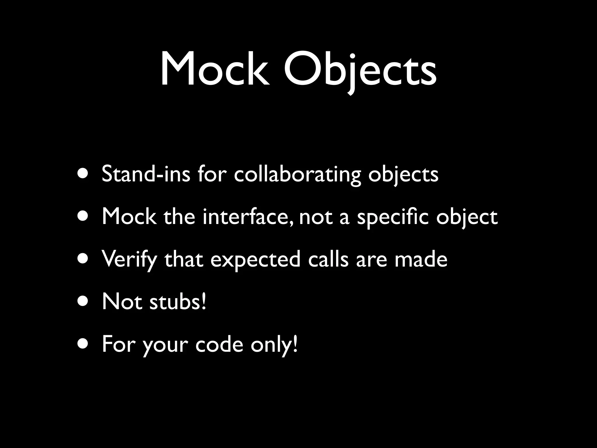 Mock Objects

• Stand-ins for collaborating objects
• Mock the interface, not a speciﬁc object
• Verify that expected calls are made
• Not stubs!
• For your code only!
 