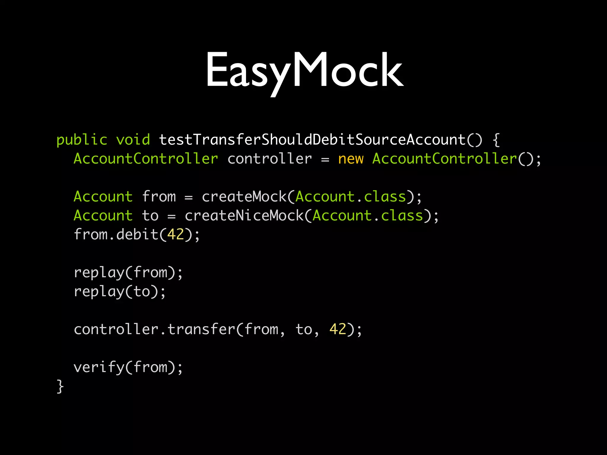 EasyMock
public void testTransferShouldDebitSourceAccount() {
  AccountController controller = new AccountController();

    Account from = createMock(Account.class);
    Account to = createNiceMock(Account.class);
    from.debit(42);

    replay(from);
    replay(to);

    controller.transfer(from, to, 42);

    verify(from);
}
 