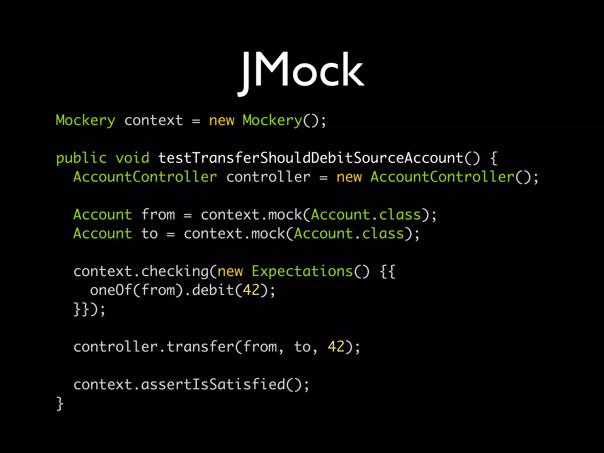 JMock
Mockery context = new Mockery();

public void testTransferShouldDebitSourceAccount() {
  AccountController controller = new AccountController();

    Account from = context.mock(Account.class);
    Account to = context.mock(Account.class);

    context.checking(new Expectations() {{
      oneOf(from).debit(42);
    }});

    controller.transfer(from, to, 42);

    context.assertIsSatisfied();
}
 