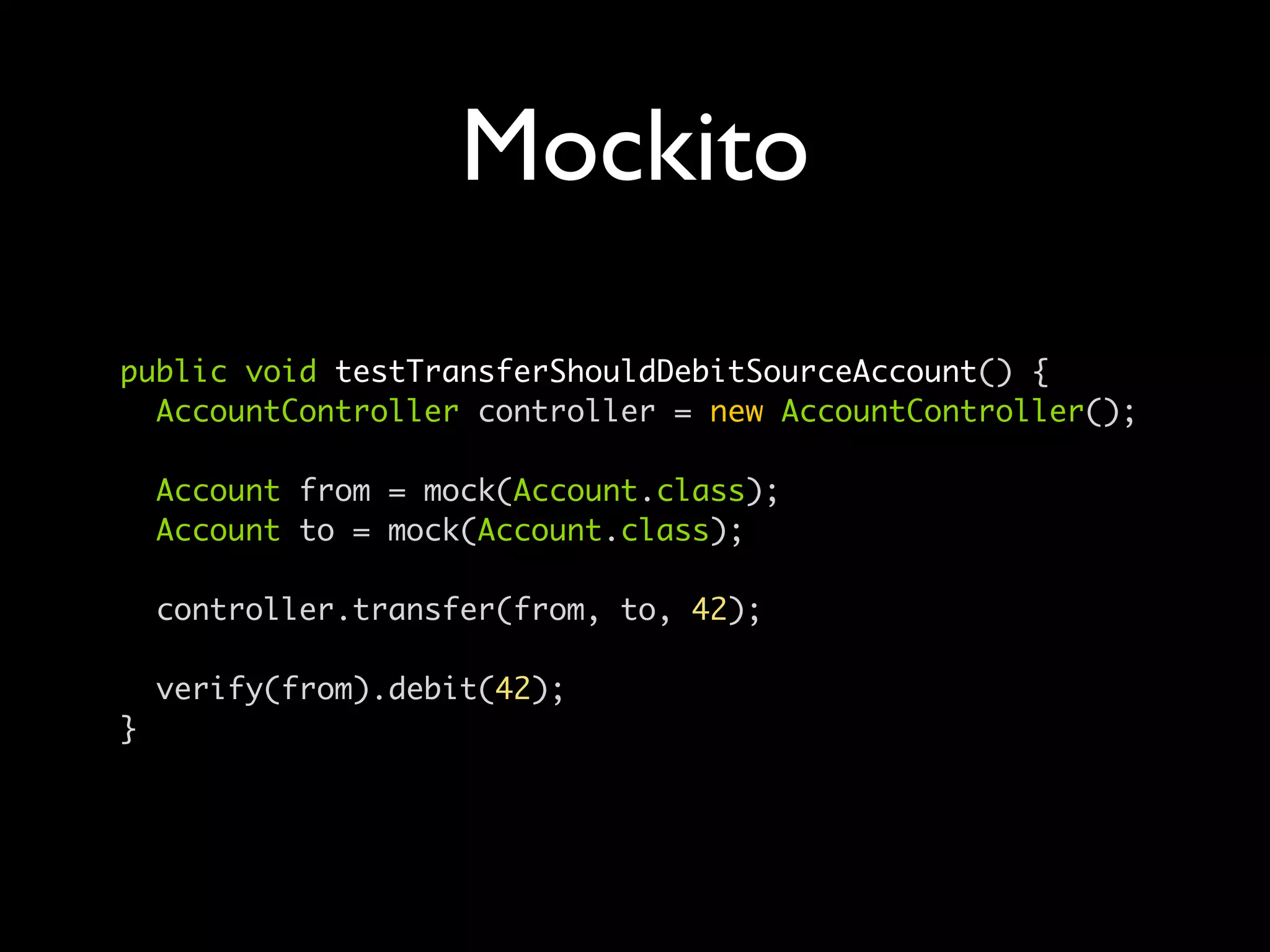 Mockito
public void testTransferShouldDebitSourceAccount() {
  AccountController controller = new AccountController();

    Account from = mock(Account.class);
    Account to = mock(Account.class);

    controller.transfer(from, to, 42);

    verify(from).debit(42);
}
 