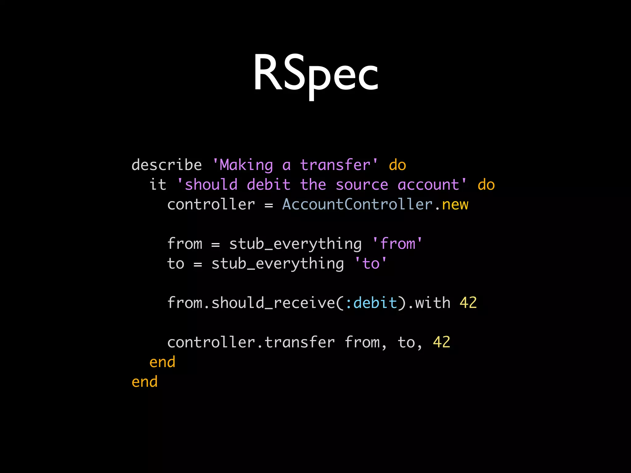 RSpec
describe 'Making a transfer' do
  it 'should debit the source account' do
    controller = AccountController.new

   from = stub_everything 'from'
   to = stub_everything 'to'

   from.should_receive(:debit).with 42

    controller.transfer from, to, 42
  end
end
 