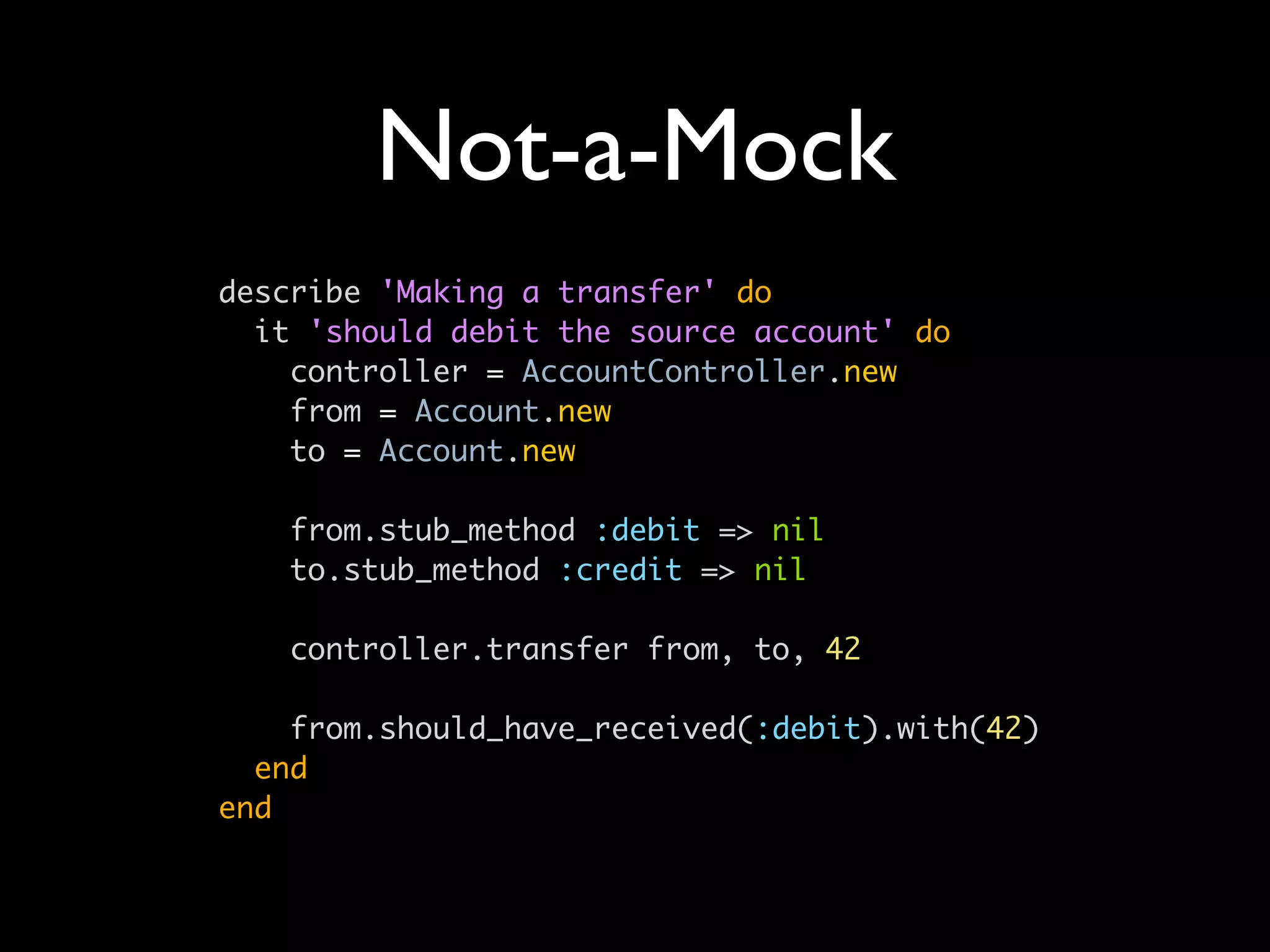 Not-a-Mock
describe 'Making a transfer' do
  it 'should debit the source account' do
    controller = AccountController.new
    from = Account.new
    to = Account.new

   from.stub_method :debit => nil
   to.stub_method :credit => nil

   controller.transfer from, to, 42

    from.should_have_received(:debit).with(42)
  end
end
 