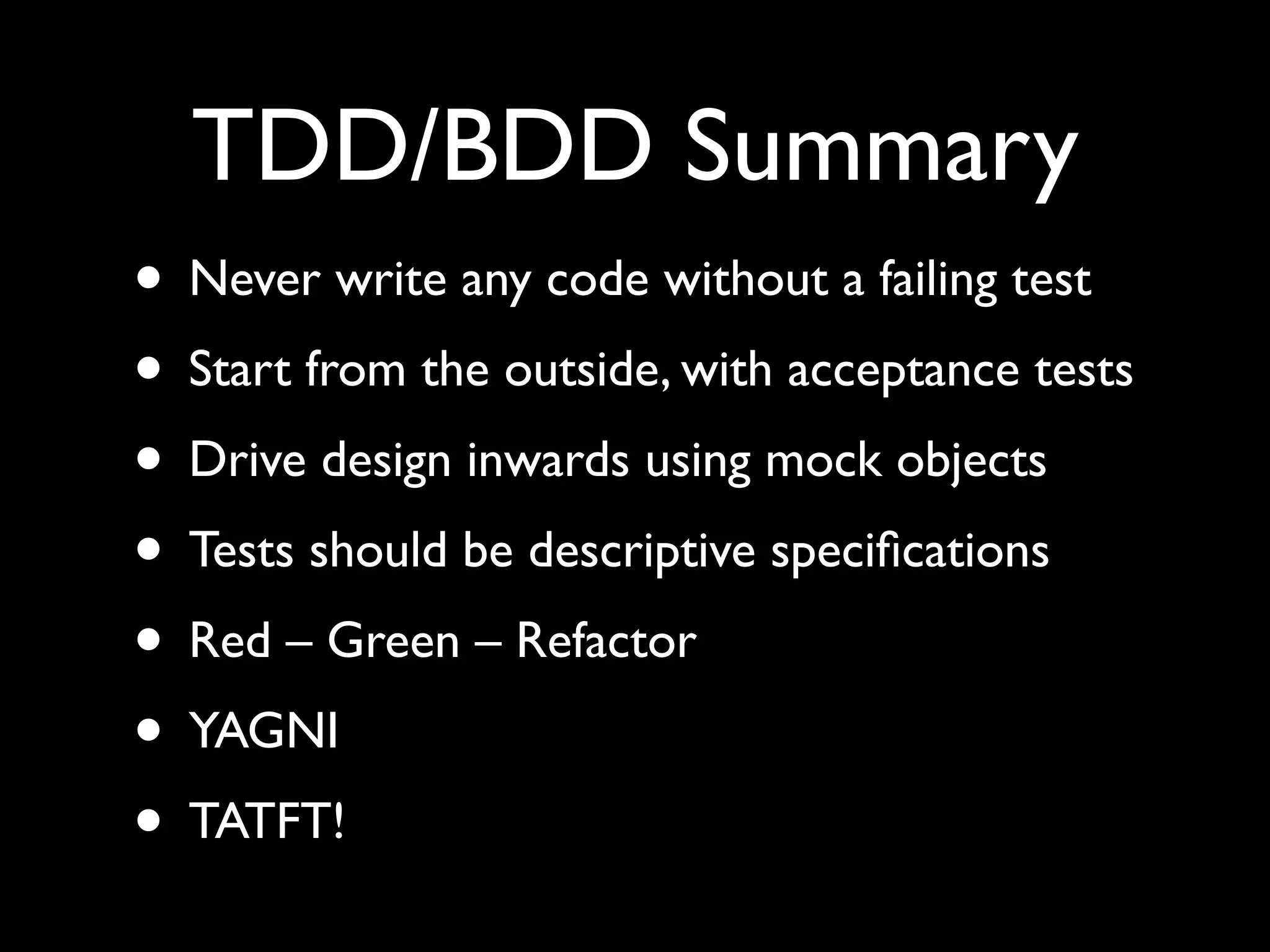 TDD/BDD Summary
• Never write any code without a failing test
• Start from the outside, with acceptance tests
• Drive design inwards using mock objects
• Tests should be descriptive speciﬁcations
• Red – Green – Refactor
• YAGNI
• TATFT!
 