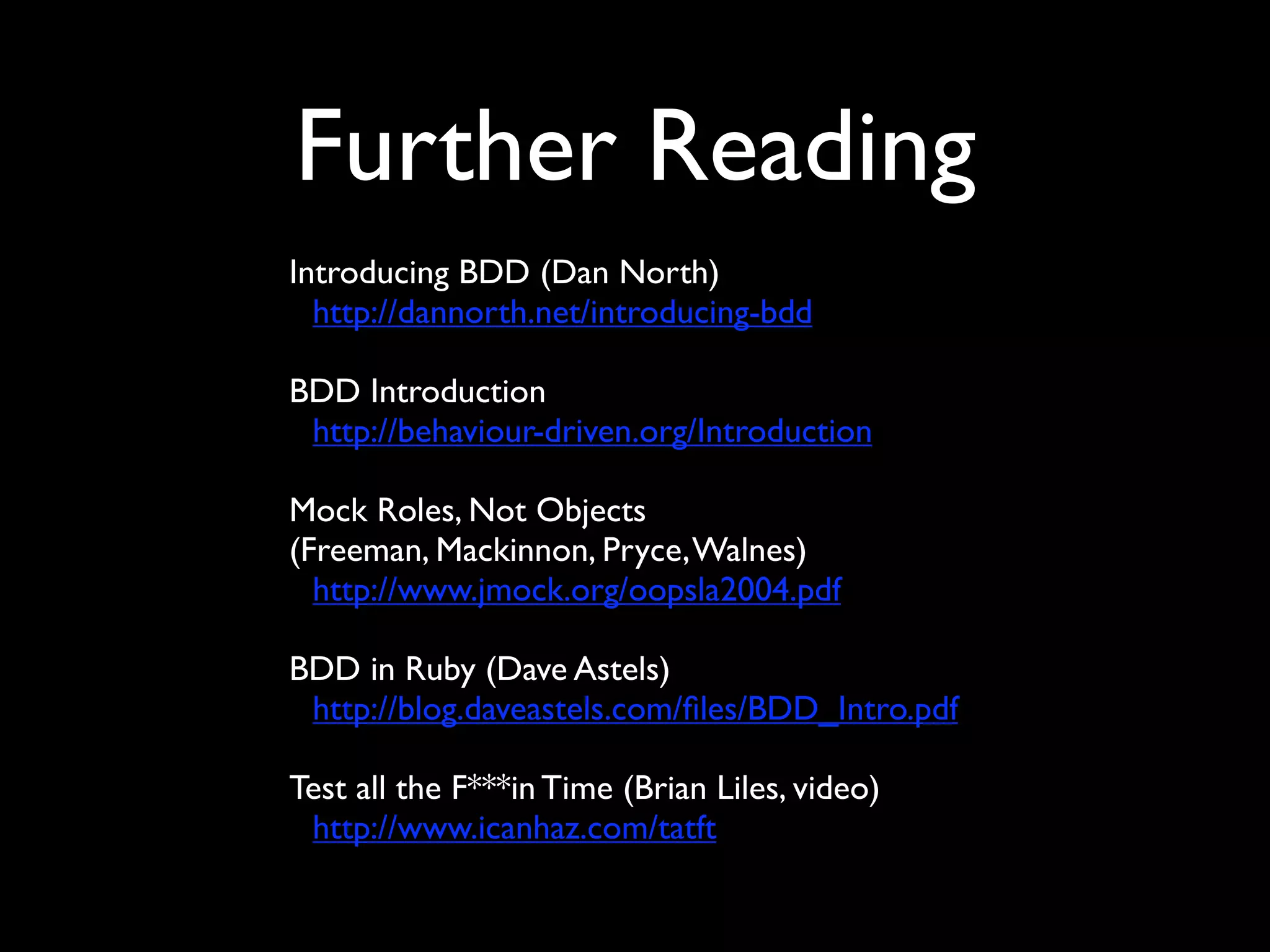 Further Reading
Introducing BDD (Dan North)
  http://dannorth.net/introducing-bdd

BDD Introduction
 http://behaviour-driven.org/Introduction

Mock Roles, Not Objects
(Freeman, Mackinnon, Pryce, Walnes)
  http://www.jmock.org/oopsla2004.pdf

BDD in Ruby (Dave Astels)
 http://blog.daveastels.com/ﬁles/BDD_Intro.pdf

Test all the F***in Time (Brian Liles, video)
 http://www.icanhaz.com/tatft
 