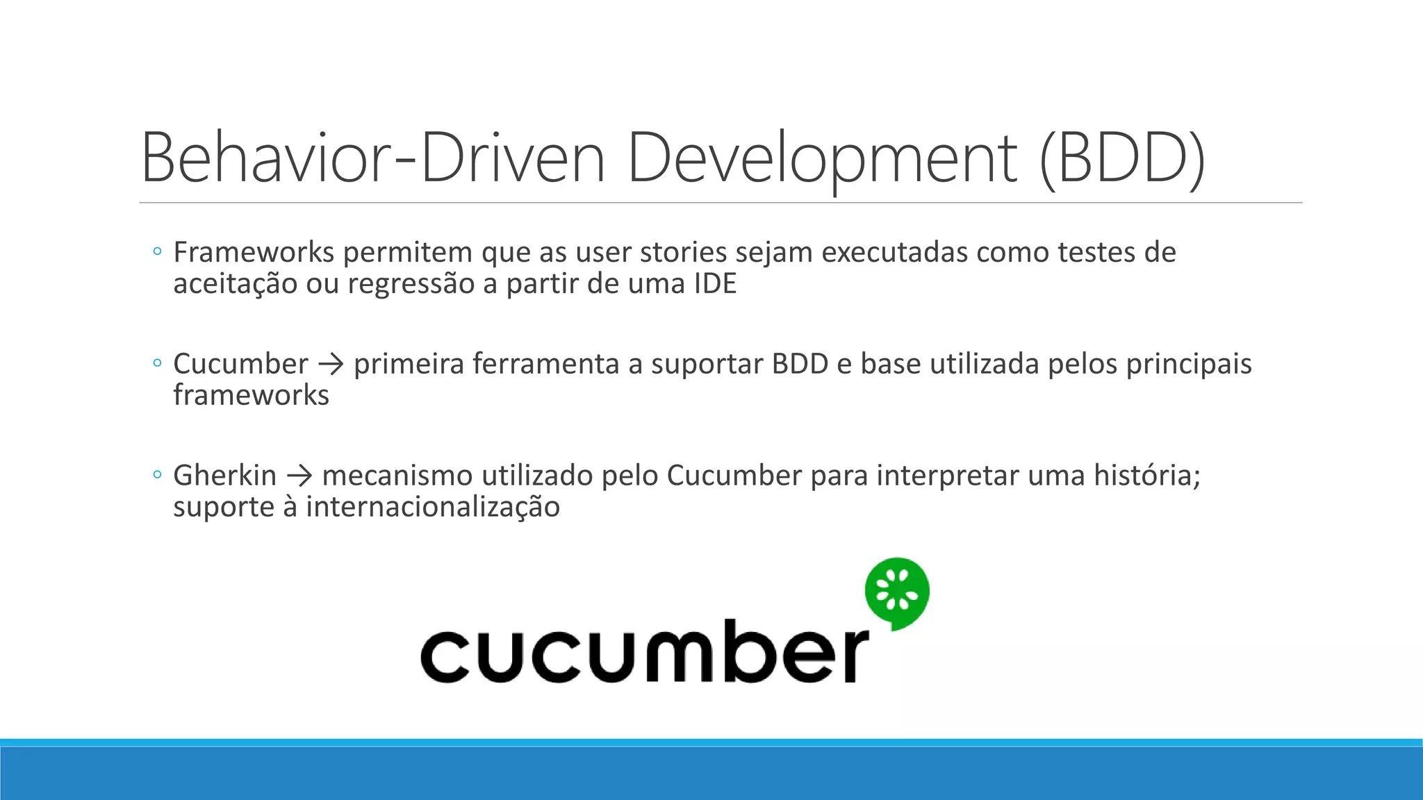 Behavior-Driven Development (BDD)
◦ Frameworks permitem que as user stories sejam executadas como testes de
aceitação ou regressão a partir de uma IDE
◦ Cucumber → primeira ferramenta a suportar BDD e base utilizada pelos principais
frameworks
◦ Gherkin → mecanismo utilizado pelo Cucumber para interpretar uma história;
suporte à internacionalização
 