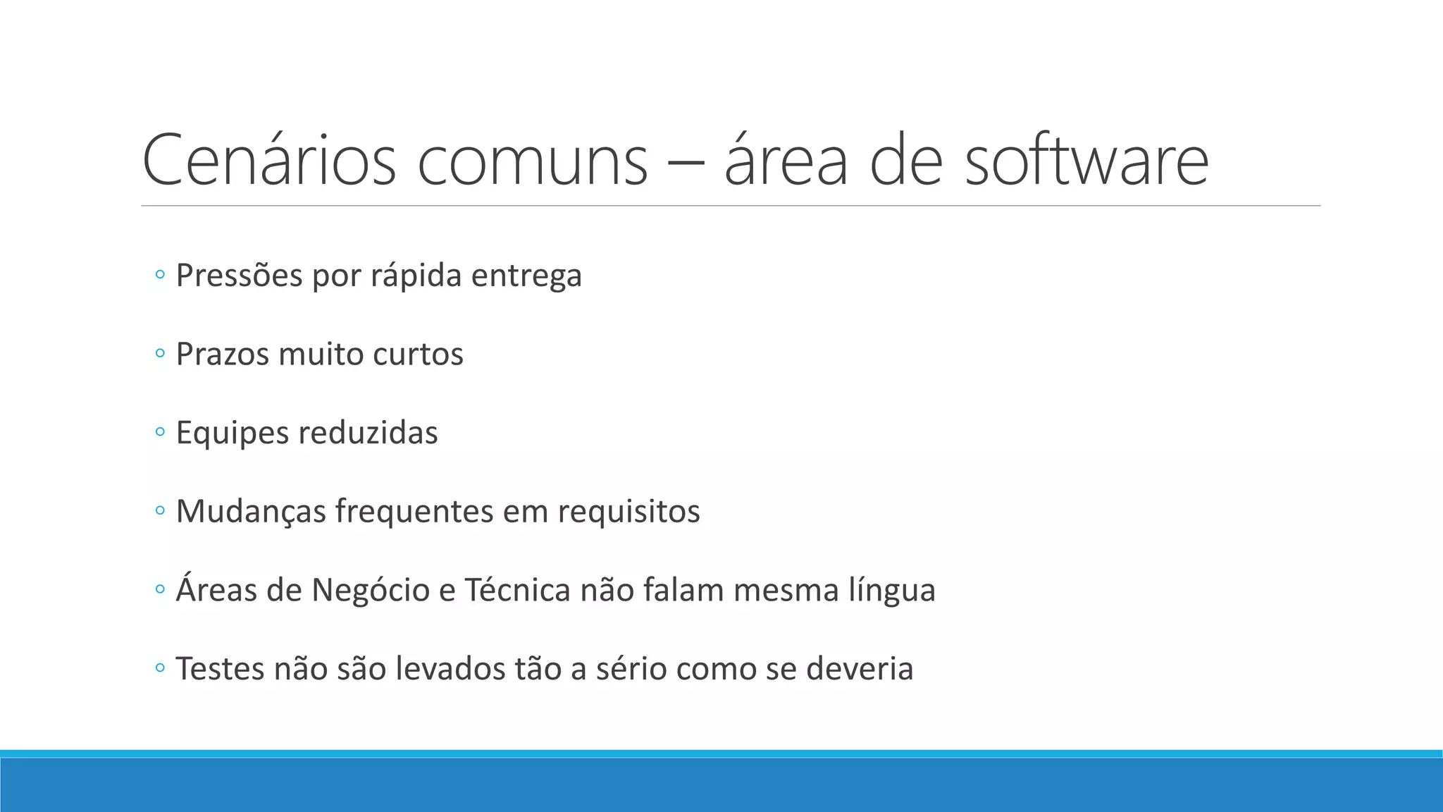 Cenários comuns – área de software
◦ Pressões por rápida entrega
◦ Prazos muito curtos
◦ Equipes reduzidas
◦ Mudanças frequentes em requisitos
◦ Áreas de Negócio e Técnica não falam mesma língua
◦ Testes não são levados tão a sério como se deveria
 