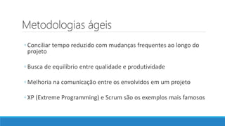 Metodologias ágeis
◦ Conciliar tempo reduzido com mudanças frequentes ao longo do
projeto
◦ Busca de equilíbrio entre qualidade e produtividade
◦ Melhoria na comunicação entre os envolvidos em um projeto
◦ XP (Extreme Programming) e Scrum são os exemplos mais famosos
 
