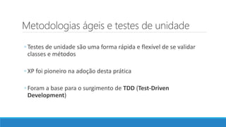 Metodologias ágeis e testes de unidade
◦ Testes de unidade são uma forma rápida e flexível de se validar
classes e métodos
◦ XP foi pioneiro na adoção desta prática
◦ Foram a base para o surgimento de TDD (Test-Driven
Development)
 