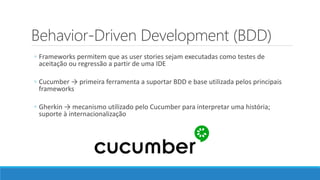 Behavior-Driven Development (BDD)
◦ Frameworks permitem que as user stories sejam executadas como testes de
aceitação ou regressão a partir de uma IDE
◦ Cucumber → primeira ferramenta a suportar BDD e base utilizada pelos principais
frameworks
◦ Gherkin → mecanismo utilizado pelo Cucumber para interpretar uma história;
suporte à internacionalização
 