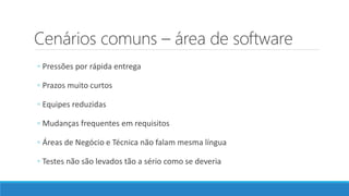 Cenários comuns – área de software
◦ Pressões por rápida entrega
◦ Prazos muito curtos
◦ Equipes reduzidas
◦ Mudanças frequentes em requisitos
◦ Áreas de Negócio e Técnica não falam mesma língua
◦ Testes não são levados tão a sério como se deveria
 