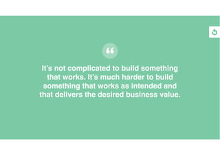 It’s not complicated to build something
that works. It’s much harder to build
something that works as intended and
that delivers the desired business value.
 