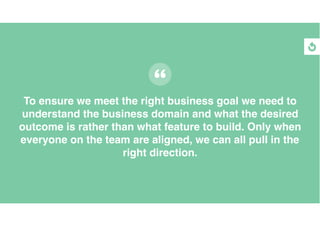 To ensure we meet the right business goal we need to
understand the business domain and what the desired
outcome is rather than what feature to build. Only when
everyone on the team are aligned, we can all pull in the
right direction.
 