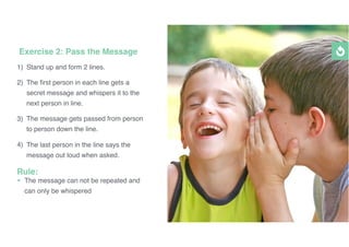 1) Stand up and form 2 lines.
2) The ﬁrst person in each line gets a
secret message and whispers it to the
next person in line.
3) The message gets passed from person
to person down the line.
4) The last person in the line says the
message out loud when asked.
Rule:
• The message can not be repeated and
can only be whispered
Exercise 2: Pass the Message
 
