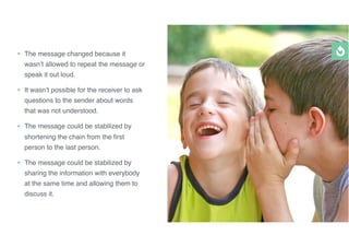 • The message changed because it
wasn’t allowed to repeat the message or
speak it out loud.
• It wasn’t possible for the receiver to ask
questions to the sender about words
that was not understood.
• The message could be stabilized by
shortening the chain from the ﬁrst
person to the last person.
• The message could be stabilized by
sharing the information with everybody
at the same time and allowing them to
discuss it.
 