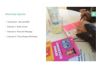 • Introduction - Me and BDD
• Exercise 1: Build a Duck
• Exercise 2: Pass the Message
• Exercise 3: Three Amigos Workshop
Workshop Agenda
 