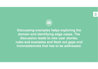 Discussing examples helps exploring the
domain and identifying edge cases. The
discussion leads to new user stories,
rules and examples and ﬂesh out gaps and
inconsistencies that has to be addressed.
 
