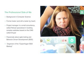 • Background in Computer Science
• Former tester (and still a tester by heart)
• Project manager in a small consultancy
called Reload specialized in building
complex websites based on the CMS
called Drupal
• Passionate about agile testing and
Behavior Driven Development (BDD)
• Organizer of the “Copenhagen BDD
Meetup”
The Professional Side of Me
 