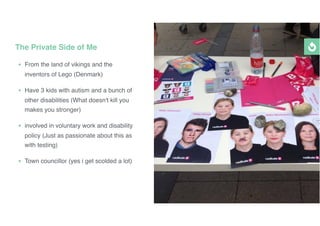 • From the land of vikings and the
inventors of Lego (Denmark)
• Have 3 kids with autism and a bunch of
other disabilities (What doesn't kill you
makes you stronger)
• involved in voluntary work and disability
policy (Just as passionate about this as
with testing)
• Town councillor (yes i get scolded a lot)
The Private Side of Me
 