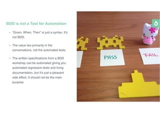 • “Given, When, Then” is just a syntax. It’s
not BDD.
• The value lies primarily in the
conversations, not the automated tests.
• The written speciﬁcations from a BDD
workshop can be automated giving you
automated regression tests and living
documentation, but it’s just a pleasant
side effect. It should not be the main
purpose.
BDD is not a Tool for Automation
 
