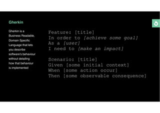 Gherkin
Gherkin is a
Business Readable,
Domain Speciﬁc
Language that lets
you describe
software's behaviour
without detailing
how that behaviour
is implemented
Feature: [title]
In order to [achieve some goal]
As a [user]
I need to [make an impact]
Scenario: [title]
Given [some initial context]
When [some action occur]
Then [some observable consequence]
 