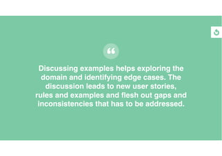 Discussing examples helps exploring the
domain and identifying edge cases. The
discussion leads to new user stories,
rules...