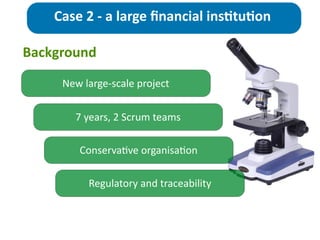New	
  large-­‐scale	
  project
Case	
  2	
  -­‐	
  a	
  large	
  ﬁnancial	
  ins>tu>on
7	
  years,	
  2	
  Scrum	
  teams
Conserva;ve	
  organisa;on
Background
Regulatory	
  and	
  traceability	
  
 