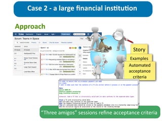 Approach
Case	
  2	
  -­‐	
  a	
  large	
  ﬁnancial	
  ins>tu>on
Story
Examples
Automated	
  
acceptance	
  
criteria
“Three	
  amigos”	
  sessions	
  reﬁne	
  acceptance	
  criteria
 