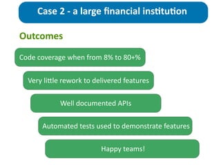 Outcomes
Case	
  2	
  -­‐	
  a	
  large	
  ﬁnancial	
  ins>tu>on
Code	
  coverage	
  when	
  from	
  8%	
  to	
  80+%
Very	
  liZle	
  rework	
  to	
  delivered	
  features	
  
Well	
  documented	
  APIs
Automated	
  tests	
  used	
  to	
  demonstrate	
  features
Happy	
  teams!
 