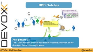 1 
2 
3 
BDD Gotchas 
An@-­‐paQern 
3 
4 
The 
“Three 
Amigos” 
sessions 
don’t 
result 
in 
usable 
scenarios, 
so 
the 
developer 
invents 
them 
a=erwards. 
5 
#DV14 #bddinaction @wakaleo 
 
